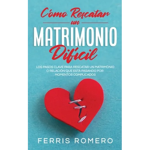 Cómo Rescatar un Matrimonio Difícil: Los Pasos Clave para Rescatar un Matrimonio o Relación que está Pasando por Momentos Complicados