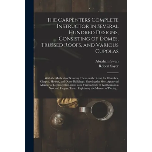 The Carpenters Complete Instructor in Several Hundred Designs, Consisting of Domes, Trussed Roofs, and Various Cupolas: With the Methods of Securing T