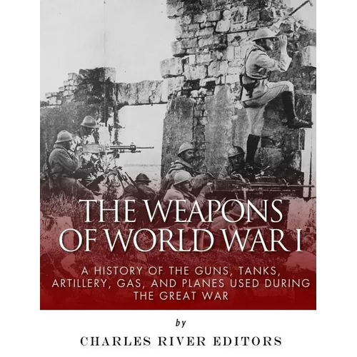 The Weapons of World War I: A History of the Guns, Tanks, Artillery, Gas, and Planes Used during the Great War