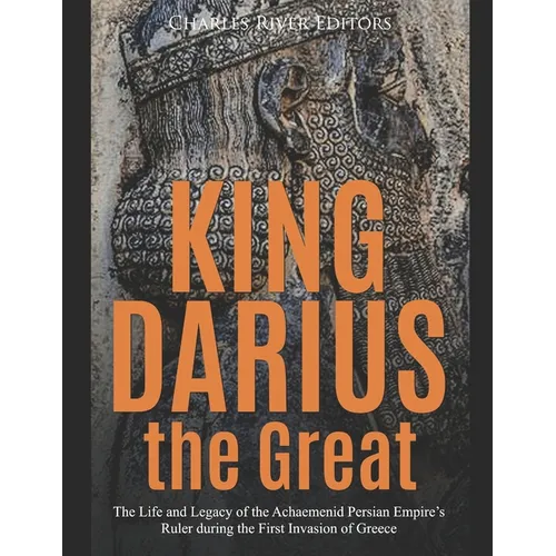 King Darius the Great: The Life and Legacy of the Achaemenid Persian Empire's Ruler during the First Invasion of Greece