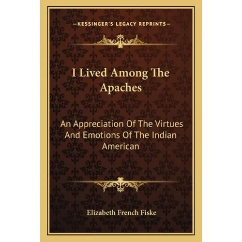 I Lived Among The Apaches: An Appreciation Of The Virtues And Emotions Of The Indian American