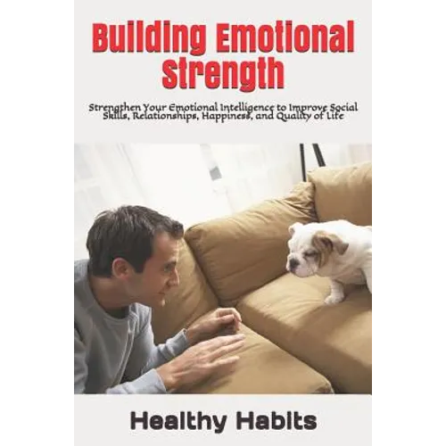 Building Emotional Strength: Strengthen Your Emotional Intelligence to Improve Social Skills, Relationships, Happiness, and Quality of Life