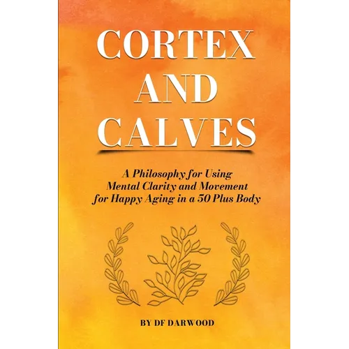 Cortex and Calves - A Philosophy for Using Mental Clarity and Movement for Happy Aging in a 5o Plus Body