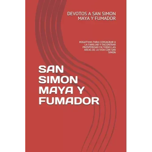 San Simon Maya Y Fumador: Rogativas Para Consagrar a la Familiar Y Encontrar Prosperidad En Todas Las Areas de la Vida Con San Simon