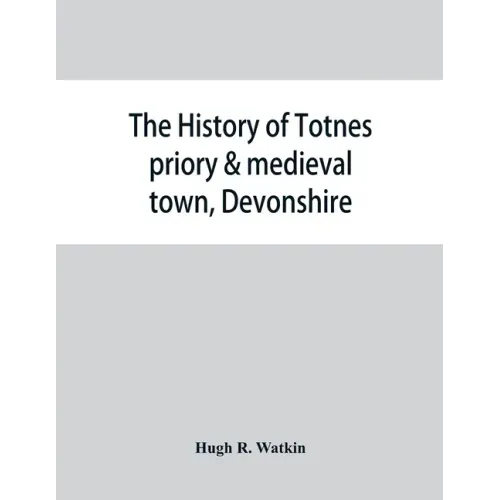 The history of Totnes priory & medieval town, Devonshire, together with the sister priory of Tywardreath, Cornwall; compiled from original records