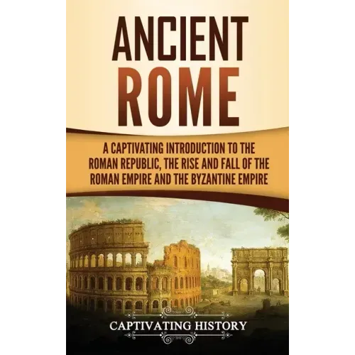 Ancient Rome: A Captivating Introduction to the Roman Republic, The Rise and Fall of the Roman Empire, and The Byzantine Empire