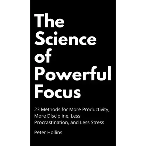 The Science of Powerful Focus: 23 Methods for More Productivity, More Discipline, Less Procrastination, and Less Stress