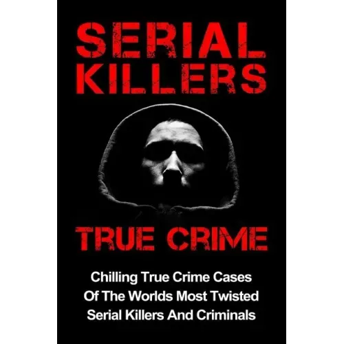 Serial Killers True Crime: Chilling True Crime Cases Of The Worlds Most Twisted Serial Killers And Criminals