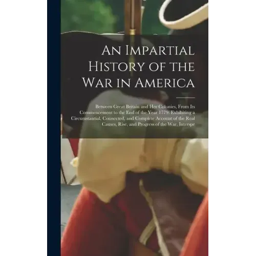 An Impartial History of the War in America: Between Great Britain and Her Colonies, From Its Commencement to the End of the Year 1779. Exhibiting a Ci