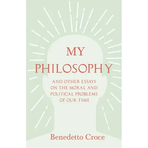 My Philosophy - And Other Essays on the Moral and Political Problems of Our Time: With an Essay from Benedetto Croce - An Introduction to his Philosop