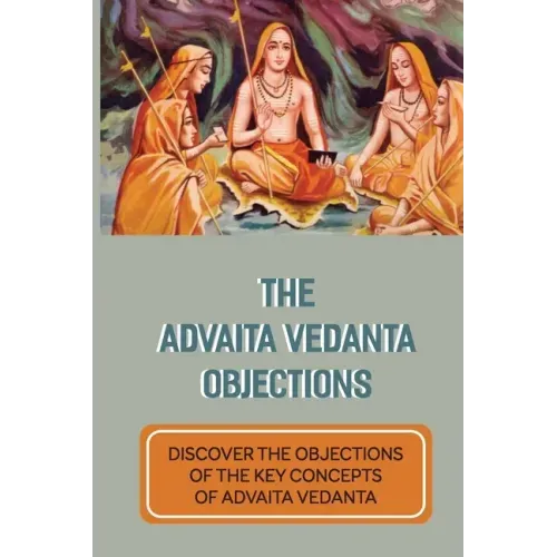 The Advaita Vedanta Objections: Discover The Objections Of The Key Concepts Of Advaita Vedanta: Criticisms Of Advaita Vedanta Concepts