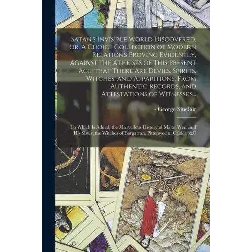 Satan's Invisible World Discovered, or, A Choice Collection of Modern Relations Proving Evidently, Against the Atheists of This Present Age, That Ther