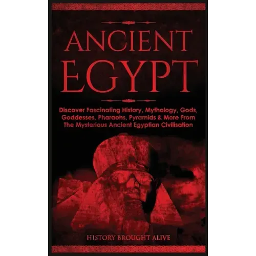 Ancient Egypt: Discover Fascinating History, Mythology, Gods, Goddesses, Pharaohs, Pyramids & More From The Mysterious Ancient Egyptian Civilisation