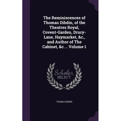 The Reminiscences of Thomas Dibdin, of the Theatres Royal, Covent-Garden, Drury-Lane, Haymarket, &c., and Author of The Cabinet, &c. .. Volume 1