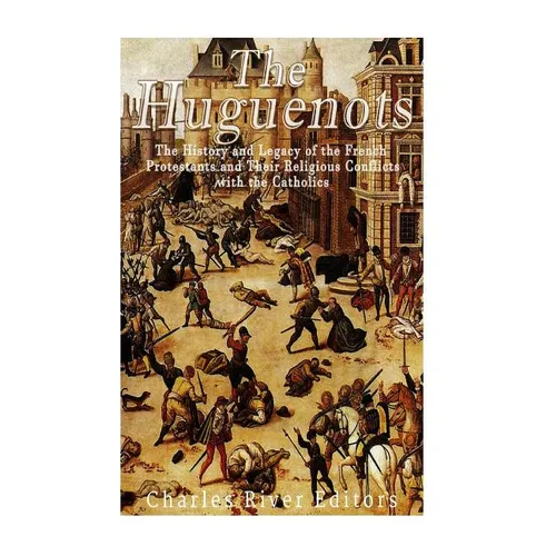The Huguenots: The History and Legacy of the French Protestants and Their Religious Conflicts with the Catholics