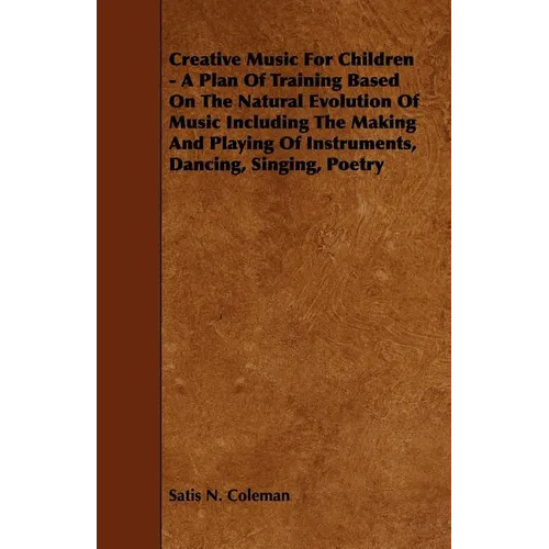 Creative Music for Children - A Plan of Training Based on the Natural Evolution of Music Including the Making and Playing of Instruments, Dancing, Sin