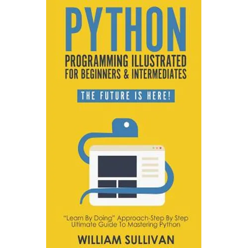Python Programming Illustrated For Beginners & Intermediates: Learn By Doing Approach-Step By Step Ultimate Guide To Mastering Python: The Future Is H