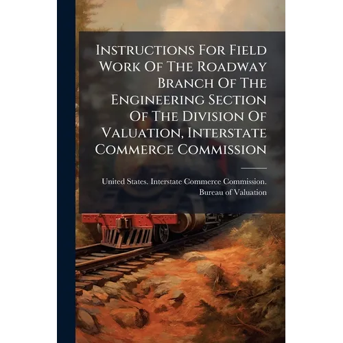 Instructions For Field Work Of The Roadway Branch Of The Engineering Section Of The Division Of Valuation, Interstate Commerce Commission
