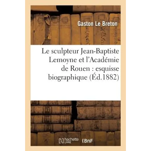 Le Sculpteur Jean-Baptiste Lemoyne Et l'Académie de Rouen: Esquisse Biographique Et Recherches Sur Les Oeuvres de CET Artiste