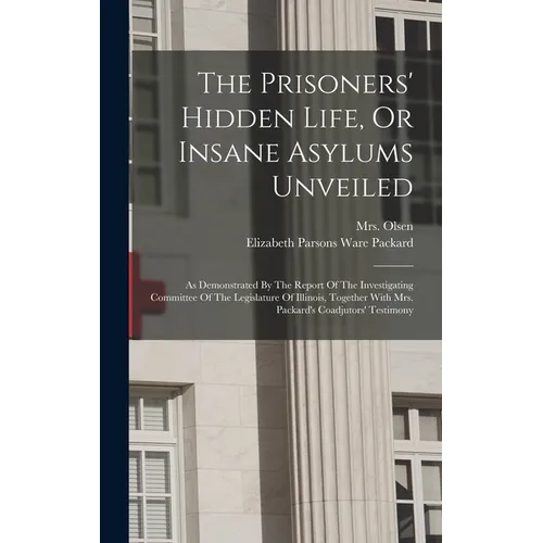 The Prisoners' Hidden Life, Or Insane Asylums Unveiled: As Demonstrated By The Report Of The Investigating Committee Of The Legislature Of Illinois, T