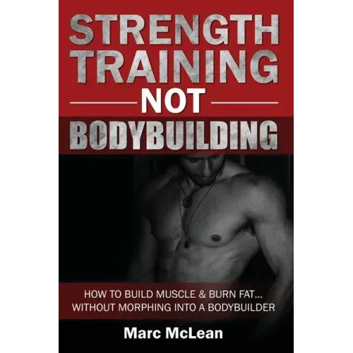 Strength Training NOT Bodybuilding: How To Build Muscle And Burn Fat...Without Morphing Into A Bodybuilder