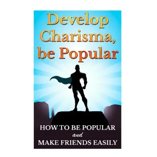 Develop Charisma, Be Popular: How To Be Popular And Make Friends Easily
