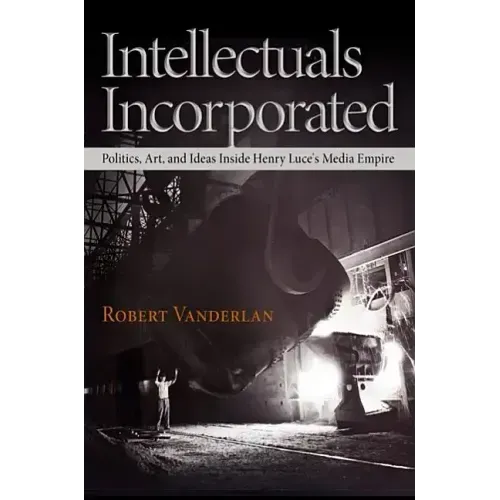 Intellectuals Incorporated: Politics, Art, and Ideas Inside Henry Luce's Media Empire