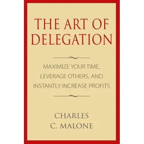 The Art of Delegation: Maximize Your Time, Leverage Others, and Instantly Increa