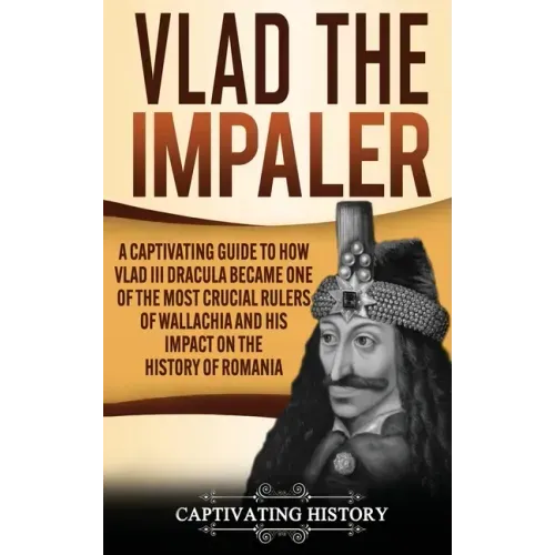 Vlad the Impaler: A Captivating Guide to How Vlad III Dracula Became One of the Most Crucial Rulers of Wallachia and His Impact on the H