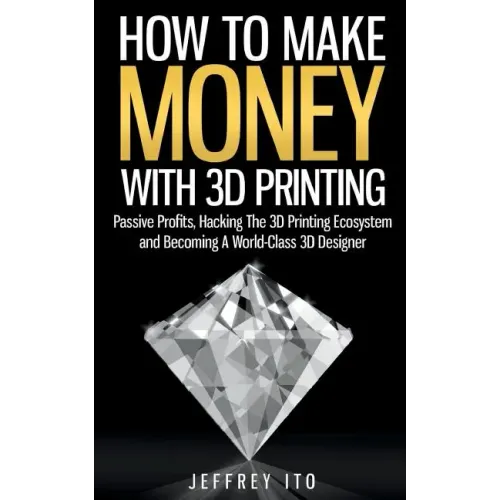 How To Make Money With 3D Printing: Passive Profits, Hacking The 3D Printing Ecosystem And Becoming A World-Class 3D Designer