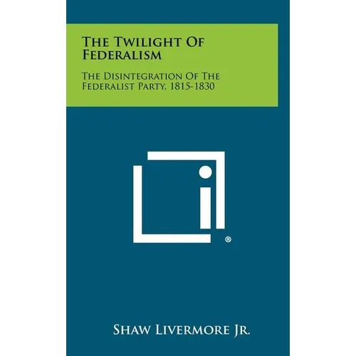 The Twilight Of Federalism: The Disintegration Of The Federalist Party, 1815-1830