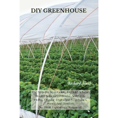 DIY Greenhouse: The Step By Step Guide To Build A Year-Round Solar Greenhouse And Grow Herbs, Organic Fruits And Vegetables, Plants, And Flowers [No P