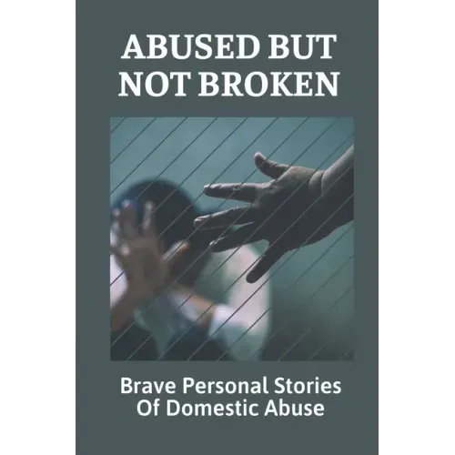 Abused But Not Broken: Brave Personal Stories Of Domestic Abuse: Domestic Violence Revealed