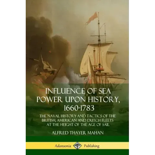 Influence of Sea Power Upon History, 1660-1783: The Naval History and Tactics of the British, American and Dutch Fleets at the Height of the Age of Sa