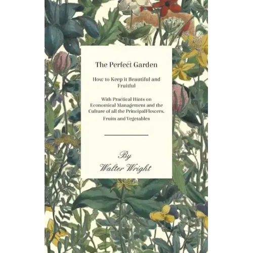The Perfect Garden - How to Keep it Beautiful and Fruitful - With Practical Hints on Economical Management and the Culture of all the Principal Flower
