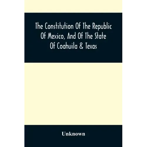 The Constitution Of The Republic Of Mexico, And Of The State Of Coahuila & Texas: Containing Also An Abridgement Of The Laws Of The General And State