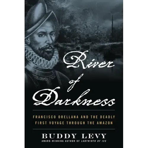 River of Darkness: Francisco Orellana and the Deadly First Voyage Through the Amazon