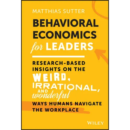 Behavioral Economics for Leaders: Research-Based Insights on the Weird, Irrational, and Wonderful Ways Humans Navigate the Workplace