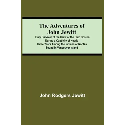 The Adventures Of John Jewitt; Only Survivor Of The Crew Of The Ship Boston During A Captivity Of Nearly Three Years Among The Indians Of Nootka Sound