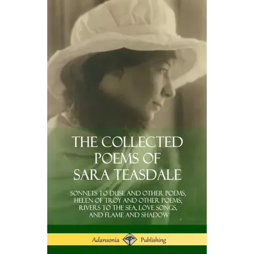 The Collected Poems of Sara Teasdale: Sonnets to Duse and Other Poems, Helen of Troy and Other Poems, Rivers to the Sea, Love Songs, and Flame and Sha