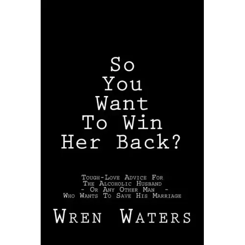 So You Want To Win Her Back?: Tough-Love Advice For The Alcoholic Husband Who Wants To Save His Marriage