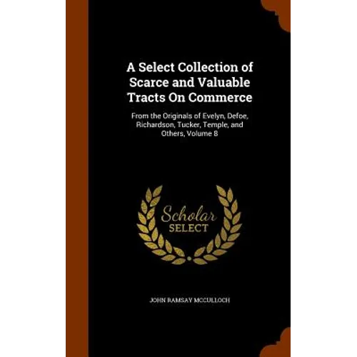 A Select Collection of Scarce and Valuable Tracts On Commerce: From the Originals of Evelyn, Defoe, Richardson, Tucker, Temple, and Others, Volume 8
