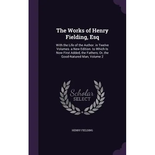 The Works of Henry Fielding, Esq: With the Life of the Author. in Twelve Volumes. a New Edition. to Which Is Now First Added, the Fathers; Or, the Goo