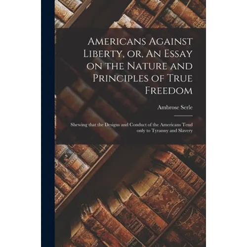 Americans Against Liberty, or, An Essay on the Nature and Principles of True Freedom [microform]: Shewing That the Designs and Conduct of the American