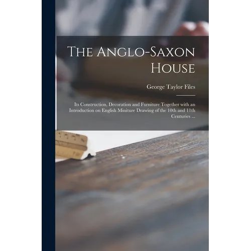 The Anglo-Saxon House: Its Construction, Decoration and Furniture Together With an Introduction on English Miniture Drawing of the 10th and 1