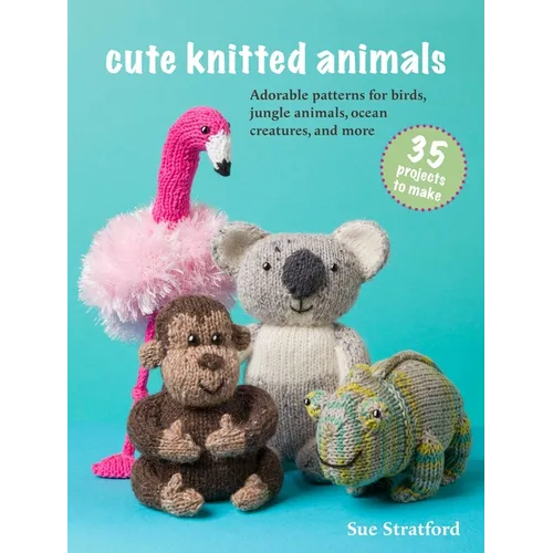 Cute Knitted Animals: 35 Projects to Make: Adorable Patterns for Birds, Jungle Animals, Ocean Creatures, and More
