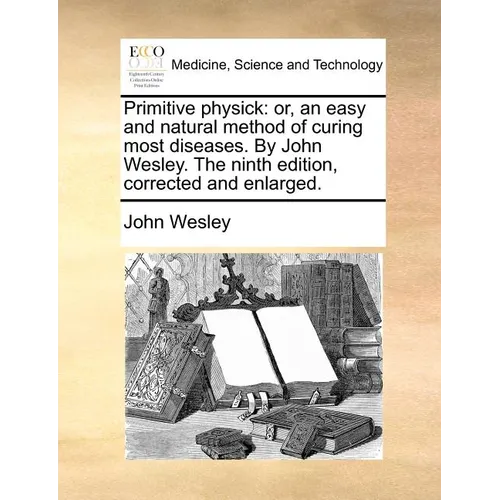Primitive Physick: Or, an Easy and Natural Method of Curing Most Diseases. by John Wesley. the Ninth Edition, Corrected and Enlarged.