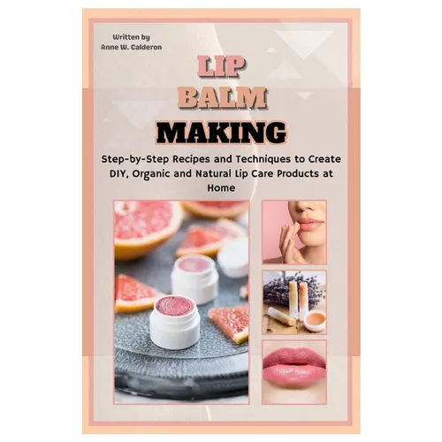Lip Balm Making: Step-by-Step Recipes and Techniques to Create DIY, Organic and Natural Lip Care Products at Home