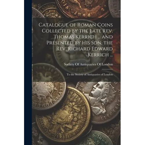 Catalogue of Roman Coins Collected by the Late Rev. Thomas Kerrich ... and Presented by His Son, the Rev. Richard Edward Kerrich ...: To the Society o