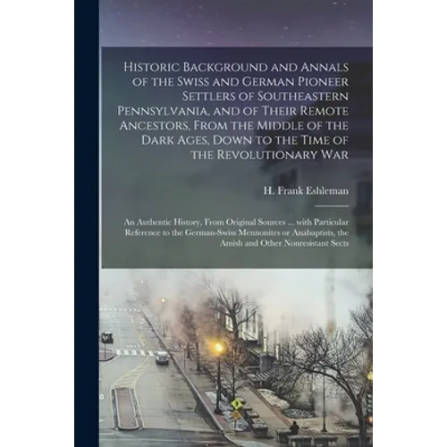 Historic Background and Annals of the Swiss and German Pioneer Settlers of Southeastern Pennsylvania, [microform] and of Their Remote Ancestors, From